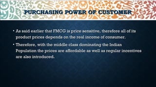 PURCHASING POWER OF CUSTOMERPURCHASING POWER OF CUSTOMER
• As said earlier that FMCG is price sensitive, therefore all of itsAs said earlier that FMCG is price sensitive, therefore all of its
product prices depends on the real income of consumer.product prices depends on the real income of consumer.
• Therefore, with the middle class dominating the IndianTherefore, with the middle class dominating the Indian
Population the prices are affordable as well as regular incentivesPopulation the prices are affordable as well as regular incentives
are also introduced.are also introduced.
 