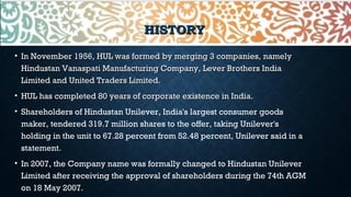 HISTORYHISTORY
• In November 1956, HUL was formed by merging 3 companies, namelyIn November 1956, HUL was formed by merging 3 companies, namely
Hindustan Vanaspati Manufacturing Company, Lever Brothers IndiaHindustan Vanaspati Manufacturing Company, Lever Brothers India
Limited and United Traders Limited.Limited and United Traders Limited.
• HUL has completed 80 years of corporate existence in India.HUL has completed 80 years of corporate existence in India.
• Shareholders of Hindustan Unilever, India's largest consumer goods
maker, tendered 319.7 million shares to the offer, taking Unilever's
holding in the unit to 67.28 percent from 52.48 percent, Unilever said in a
statement.
• In 2007, the Company name was formally changed to Hindustan Unilever
Limited after receiving the approval of shareholders during the 74th AGM
on 18 May 2007.
 