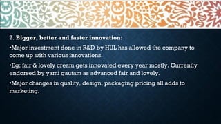 7. Bigger, better and faster innovation:
•Major investment done in R&D by HUL has allowed the company to
come up with various innovations.
•Eg: fair & lovely cream gets innovated every year mostly. Currently
endorsed by yami gautam as advanced fair and lovely.
•Major changes in quality, design, packaging pricing all adds to
marketing.
 