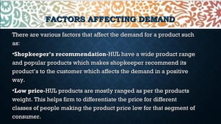 FACTORS AFFECTING DEMANDFACTORS AFFECTING DEMAND
There are various factors that affect the demand for a product suchThere are various factors that affect the demand for a product such
as:as:
•Shopkeeper’s recommendationShopkeeper’s recommendation-HUL have a wide product range-HUL have a wide product range
and popular products which makes shopkeeper recommend itsand popular products which makes shopkeeper recommend its
product’s to the customer which affects the demand in a positiveproduct’s to the customer which affects the demand in a positive
way.way.
•Low priceLow price-HUL products are mostly ranged as per the products-HUL products are mostly ranged as per the products
weight. This helps firm to differentiate the price for differentweight. This helps firm to differentiate the price for different
classes of people making the product price low for that segment ofclasses of people making the product price low for that segment of
consumer.consumer.
 