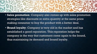 • Sales promotionSales promotion: Company also comes up with sales promotion: Company also comes up with sales promotion
strategies like discounts or extra quantity at the same pricestrategies like discounts or extra quantity at the same price
making consumer to buy the product with a better deal.making consumer to buy the product with a better deal.
• Brand loyaltyBrand loyalty: Company is very old in the market and has: Company is very old in the market and has
established a good reputation. This reputation helps theestablished a good reputation. This reputation helps the
company in the way that customers come again to the brand,company in the way that customers come again to the brand,
thus maintaining its demand and brand loyalty.thus maintaining its demand and brand loyalty.
 