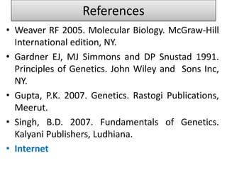 References 
• Weaver RF 2005. Molecular Biology. McGraw-Hill 
International edition, NY. 
• Gardner EJ, MJ Simmons and DP Snustad 1991. 
Principles of Genetics. John Wiley and Sons Inc, 
NY. 
• Gupta, P.K. 2007. Genetics. Rastogi Publications, 
Meerut. 
• Singh, B.D. 2007. Fundamentals of Genetics. 
Kalyani Publishers, Ludhiana. 
• Internet 
 