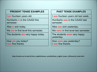 http://anstein.sur-le-web.fr/intro_english/lessons_wordlist/basic_english_lesson_10/lesson10_main.html PRESENT TENSE EXAMPLES PAST TENSE EXAMPLES I  am  fourteen years old. I  was  fourteen years old last week. Humberto  is  in the CAADI this semester. Humberto  was  in the CAADI last semester. Alba  is  sick today. Alba  was  sick yesterday. We  are  in first level this semester. We  were  in first level last semester. The students  are  very happy today. The students  were  very happy yesterday. How  are  you today? I  am  fine thanks. How  were  you yesterday? I  was  fine thanks. 