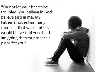 “Do not let your hearts be
troubled. You believe in God;
believe also in me. My
Father’s house has many
rooms; if that were not so,
would I have told you that I
am going thereto prepare a
place for you?
 