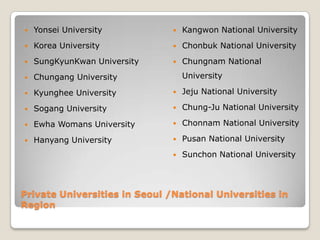    Yonsei University             Kangwon National University
   Korea University              Chonbuk National University
   SungKyunKwan University       Chungnam National
   Chungang University            University

   Kyunghee University           Jeju National University

   Sogang University             Chung-Ju National University

   Ewha Womans University        Chonnam National University

   Hanyang University            Pusan National University
                                  Sunchon National University




Private Universities in Seoul /National Universities in
Region
 