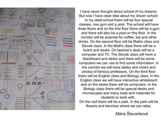 I have never thought about school of my dreams. But now I have clear idea about my dream school. In my ideal school there will be four special classes, one gym and a pool. The school will have three floors and on the first floor there will be a gym and there will also be a pool on this floor. In the corridor will be automat for coffee, tea and other drinks. On the second floor will be Maths class and Slovak class. In the Maths class there will be a board and desks. On teacher’s desk will be a computer and TV. The Slovak class will have a blackboard and desks and there will be some computers we can use to find some information. In the corridor we will have tables and chairs and photos of famous professors. On the third floor there will be English class and Biology class. In the English class we will have interactive whiteboard and on the desks there will be computers. In the Biology class there will be special desks and microscopes and many tools and materials for students to work with.  On the roof there will be a park. In the park will be flowers and benches where we can relax. Mária Števanková 