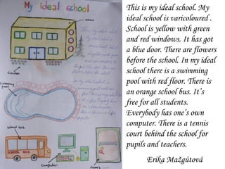 This is my ideal school. My ideal school is varicoloured . School is yellow with green and red windows. It has got a blue door. There are flowers before the school. In my ideal school there is a swimming pool with red floor. There is  an  orange school bus. It’s free for all students.  Everybody has one’s own computer. There is  a  tennis court behind the school for pupils and teachers.  Erika Mažgútová 