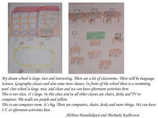 M y dream school  is  large, nice and interesting. There are a lot of classrooms. There will be language, Science, Geography classes and also some more classes. In front of the school there is a swimming pool.   Our school is large, nice, and clean and we can have afternoon activities here. This is our class. It’s large. In this class and in all other classes are chairs, desks and TV or computer. The walls are purple and yellow. This is our computer room. It’s big. There are computers, chairs, desks and more things. We can have I.T. or afternoon activities here.  Alžbeta Ha nul iaková and Michaela Kadlecová 