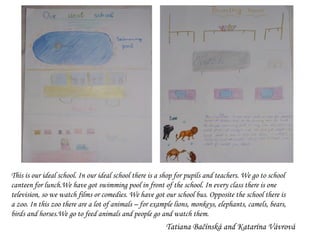 This is our ideal school. In our ideal school there is a shop for pupils and teachers. We go to school canteen for lunch.We have got swimming pool in front of the school. In every class there is one television, so we watch films or comedies. We have got our school bus. Opposite the school there is a zoo. In this zoo there are a lot of animals – for example lions, monkeys, elephants, camels, bears, birds and horses.We go to feed animals and people go and watch them. Tatiana Bačínská and Katarína Vávrová 