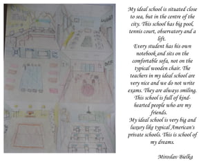 My ideal school is situated close to sea, but in the centre of the city. This school has big pool, tennis court, observatory and a lift.  Every student has his own notebook and sits on the comfortable sofa, not on the typical wooden chair. The teachers in my ideal school are very  nice and we do not write exams. They are always smiling. This school is full of kind-hearted people  who are my friends.  My ideal school is very big and luxury like typical American's private schools. This is school of my dreams. Miroslav Bielka 