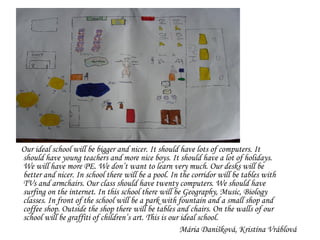 Our ideal school will be  bigger and nicer. It should have lots of computers. It should have young teachers and more nice boys. It should have a lot of holidays. We will have more PE. We don’t want to learn very much. Our desks will be better and nicer. In school there will be a pool. In the corridor will be tables with TVs and armchairs. Our class should have twenty computers. We should have surfing on the internet. In this school there will be Geography, Music, Biology classes. In front of the school will be a park with fountain and a small shop and coffee shop. Outside the shop there will be tables and chairs. On the walls of our school will be graffiti of children’s art. This is our ideal school. Mária  Danišková ,  Kristína Vráblová 