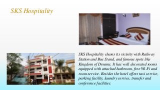 SKS Hospitality
SKS Hospitality shares its vicinity with Railway
Station and Bus Stand, and famous spots like
Kingdom of Dreams. It has well decorated rooms
equipped with attached bathroom, free Wi-Fi and
room service. Besides the hotel offers taxi service,
parking facility, laundry service, transfer and
conference facilities.
 