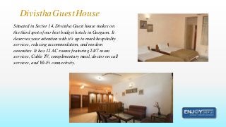 Situated in Sector 14, Divistha Guest house makes on
the third spot of our best budget hotels in Gurgaon. It
deserves your attention with it’s up to mark hospitality
services, relaxing accommodation, and modern
amenities. It has 12 AC rooms featuring 24/7 room
services, Cable TV, complimentary meal, doctor on call
services, and Wi-Fi connectivity.
DivisthaGuestHouse
 