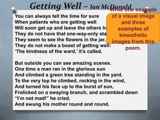 Getting Well – Ian McDonald example
                           Write one
You can always tell the time for sure     of a visual image
When patients who are getting well            and three
Will soon get up and leave the others here: examples of
They do not have that one-way-only stare. kinesthetic
They seem to see the flowers in the jar. images from this
They do not make a boast of getting well:
                                                poem.
„The kindness of the ward,‟ it‟s called.

But outside you can see amazing scenes.
One time a man ran in the glorious sun
And climbed a green tree standing in the yard.
To the very top he climbed, rocking in the wind,
And turned his face up to the burst of sun,
Frolicked on a swaying branch, and scrambled down
“I‟m not mad!” he cried,
And swung his mother round and round.
 