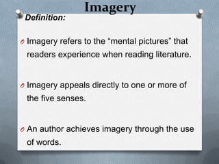 Imagery
 Definition:

O Imagery refers to the “mental pictures” that
 readers experience when reading literature.


O Imagery appeals directly to one or more of
 the five senses.


O An author achieves imagery through the use
 of words.
 