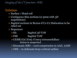 Imaging of the CV junction- MRI
Technique
 Surface / Head coil
 Contiguous thin sections (2-3mm with 3D
acquisitions)
 Sagittal sections in flexion if C1-C2 Dislocation to be
ruled out
 Sequences
SESagittal 3D T1W
FSE
Sagittal T2W
CEMR (Gd )Only if intra/extramedullary
lesion is suspected
Kinematic MRI – cord compression in AAD, AARF
GRE – to delineate bony cortical outline

 