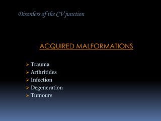 Disorders of the CV junction

ACQUIRED MALFORMATIONS
 Trauma
 Arthritides
 Infection
 Degeneration
 Tumours

 