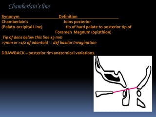 Chamberlain’s line
Synonym
Chamberlain's
(Palato-occipital Line)

Definition
Joins posterior
tip of hard palate to posterior tip of
Foramen Magnum (opisthion)
Tip of dens below this line ±3 mm
>7mm or >1/2 of odontoid def basilar Invagination
DRAWBACK – posterior rim anatomical variations.

 