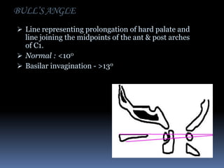 BULL’S ANGLE
 Line representing prolongation of hard palate and

line joining the midpoints of the ant & post arches
of C1.
 Normal : <100
 Basilar invagination - >130

 