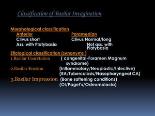 Classification of Basilar Invagination
Morphological classification
Anterior
Paramedian
Clivus short
Clivus Normal/long
Ass. with Platybasia
Not ass. with
Platybasia
Etiological classification (synonyms )
1.Basilar Coarctation
( congenital-Foramen Magnum
syndrome)
2.Basilar Erosion
(Inflammatory/Neoplastic/Infective)
(RA/Tuberculosis/Nasopharyngeal CA)
3.Basilar Impression (Bone softening conditions)
(OI/Paget’s/Osteomalacia)

 