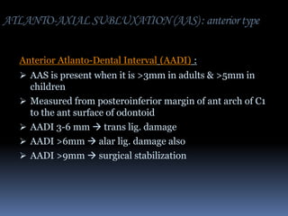 ATLANTO-AXIAL SUBLUXATION (AAS) : anterior type
Anterior Atlanto-Dental Interval (AADI) :
 AAS is present when it is >3mm in adults & >5mm in






children
Measured from posteroinferior margin of ant arch of C1
to the ant surface of odontoid
AADI 3-6 mm  trans lig. damage
AADI >6mm  alar lig. damage also
AADI >9mm  surgical stabilization

 