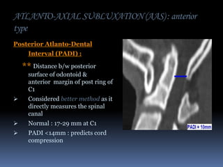 ATLANTO-AXIAL SUBLUXATION (AAS) : anterior
type
Posterior Atlanto-Dental
Interval (PADI) :

** Distance b/w posterior
surface of odontoid &
anterior margin of post ring of
C1


Considered better method as it
directly measures the spinal
canal



Normal : 17-29 mm at C1



PADI <14mm : predicts cord
compression

 