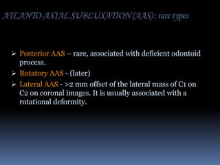 ATLANTO-AXIAL SUBLUXATION (AAS) : rare types

 Posterior AAS – rare, associated with deficient odontoid

process.
 Rotatory AAS - (later)
 Lateral AAS - >2 mm offset of the lateral mass of C1 on
C2 on coronal images. It is usually associated with a
rotational deformity.

 