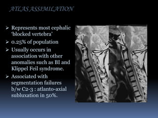 ATLAS ASSIMILATION
 Represents most cephalic

‘blocked vertebra’
 0.25% of population
 Usually occurs in
association with other
anomalies such as BI and
Klippel Feil syndrome.
 Associated with
segmentation failures
b/w C2-3 : atlanto-axial
subluxation in 50%.

 