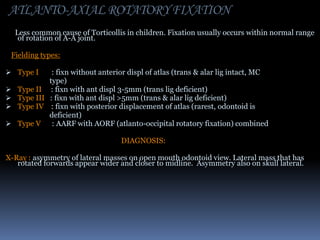 ATLANTO-AXIAL ROTATORY FIXATION
Less common cause of Torticollis in children. Fixation usually occurs within normal range
of rotation of A-A joint.
Fielding types:
 Type I

: fixn without anterior displ of atlas (trans & alar lig intact, MC
type)
 Type II : fixn with ant displ 3-5mm (trans lig deficient)
 Type III : fixn with ant displ >5mm (trans & alar lig deficient)
 Type IV : fixn with posterior displacement of atlas (rarest, odontoid is
deficient)
 Type V
: AARF with AORF (atlanto-occipital rotatory fixation) combined
DIAGNOSIS:
X-Ray : asymmetry of lateral masses on open mouth odontoid view. Lateral mass that has
rotated forwards appear wider and closer to midline. Asymmetry also on skull lateral.

 