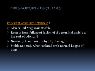 ODONTOID ABNORMALITIES
Persistent Ossiculum Terminale :
 Also called Bergman Ossicle.
 Results from failure of fusion of the terminal ossicle to

the rest of odontoid
 Normally fusion occurs by 12 yrs of age
 Stable anomaly when isolated with normal height of
dens

 