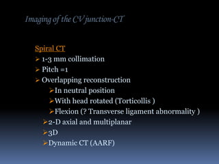 Imaging of the CV junction-CT
Spiral CT
 1-3 mm collimation
 Pitch =1
 Overlapping reconstruction
In neutral position
With head rotated (Torticollis )
Flexion (? Transverse ligament abnormality )
2-D axial and multiplanar
3D
Dynamic CT (AARF)

 