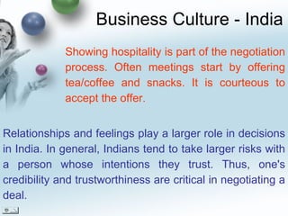 Business Culture - India Relationships and feelings play a larger role in decisions in India. In general, Indians tend to take larger risks with a person whose intentions they trust. Thus, one's credibility and trustworthiness are critical in negotiating a deal. Showing hospitality is part of the negotiation process. Often meetings start by offering tea/coffee and snacks. It is courteous to accept the offer. 