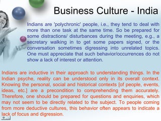 Business Culture - India Indians are inductive in their approach to understanding things. In the Indian psyche, reality can be understood only in its overall context. Knowing the personal, social and historical contexts [of people, events, ideas, etc.] are a precondition to comprehending them accurately. Therefore, one should be prepared for questions and enquiries, which may not seem to be directly related to the subject. To people coming from more deductive cultures, this behavior often appears to indicate a lack of focus and digression. Indians are 'polychronic' people, i.e., they tend to deal with more than one task at the same time. So be prepared for some distractions/ disturbances during the meeting, e.g., a secretary walking in to get some papers signed, or the conversation sometimes digressing into unrelated topics. One must appreciate that such behavior/occurrences do not show a lack of interest or attention. 