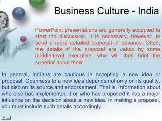 Business Culture - India In general, Indians are cautious in accepting a new idea or proposal. Openness to a new idea depends not only on its quality, but also on its source and endorsement. That is, information about who else has implemented it or who has proposed it has a major influence on the decision about a new idea. In making a proposal, you must include such details accordingly. PowerPoint presentations are generally accepted to start the discussion. It is necessary, however, to send a more detailed proposal in advance. Often, the details of the proposal are vetted by some middle-level executive, who will then brief the superior about them. 