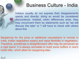 Business Culture - India Bargaining for the price or additional concessions is normal in India. Indian negotiators expect and value flexibility in negotiation. Therefore, sometimes a straightforward offer may be perceived as a rigid stand. It is always advisable to build some buffers in one's initial offer, which allow for bargaining later. Indians usually do not express their disagreements openly and directly; doing so would be considered discourteous. Instead, when differences arise, they may circumvent them by statements such as 'we will discuss this later' or 'I will have to check with others about this. 