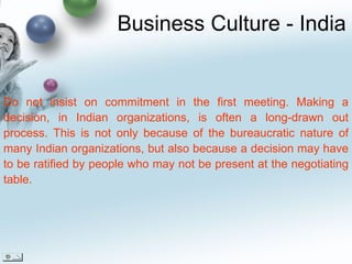 Business Culture - India Do not insist on commitment in the first meeting. Making a decision, in Indian organizations, is often a long-drawn out process. This is not only because of the bureaucratic nature of many Indian organizations, but also because a decision may have to be ratified by people who may not be present at the negotiating table.  