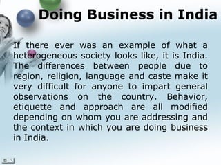 Doing Business in India  If there ever was an example of what a heterogeneous society looks like, it is India. The differences between people due to region,  religion , language and caste make it very difficult for anyone to impart general observations on the country. Behavior, etiquette and approach are all modified depending on whom you are addressing and the context in which you are doing business in India. 