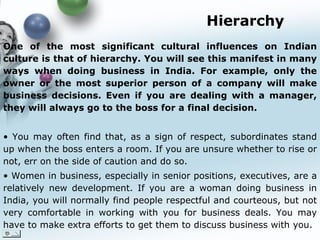 Hierarchy One of the most significant cultural influences on Indian culture is that of hierarchy. You will see this manifest in many ways when doing business in India. For example, only the owner or the most superior person of a company will make business decisions. Even if you are dealing with a manager, they will always go to the boss for a final decision.  You may often find that, as a sign of respect, subordinates stand up when the boss enters a room. If you are unsure whether to rise or not, err on the side of caution and do so. Women in business, especially in senior positions, executives, are a relatively new development. If you are a woman doing business in India, you will normally find people respectful and courteous, but not very comfortable in working with you for business deals. You may have to make extra efforts to get them to discuss business with you.   