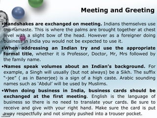 Meeting and Greeting Handshakes are exchanged on meeting.  Indians themselves use the namaste. This is where the palms are brought together at chest level with a slight bow of the head. However as a foreigner doing business in India you would not be expected to use it.  When addressing an Indian try and use the appropriate formal title , whether it is Professor, Doctor, Mr, Mrs followed by the family name.   Names speak volumes about an Indian’s background.  For example, a Singh will usually (but not always) be a Sikh. The suffix “-jee” ( as in Banerjee) is a sign of a high caste. Arabic sounding names such as ‘Abdul’ will be used  by Muslims. When doing business in India, business cards should be exchanged at the first meeting . English is the language of business so there is no need to translate your cards. Be sure to receive and give with your right hand. Make sure the card is put away respectfully and not simply pushed into a trouser pocket.   