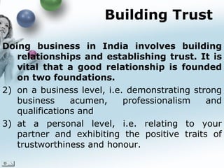 Building Trust Doing business in India involves building relationships and establishing trust. It is vital that a good relationship is founded on two foundations.  on a business level, i.e. demonstrating strong business acumen, professionalism and qualifications and  at a personal level, i.e. relating to your partner and exhibiting the positive traits of trustworthiness and honour.  