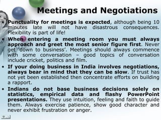 Meetings and Negotiations Punctuality for meetings is expected , although being 10 minutes late will not have disastrous consequences. Flexibility is part of life!  When entering a meeting room you must always approach and greet the most senior figure first . Never get ‘down to business’. Meetings should always commence with some conversation – good topics of conversation include cricket, politics and film.   If your doing business in India involves negotiations, always bear in mind that they can be slow . If trust has not yet been established then concentrate efforts on building a rapport.  Indians do not base business decisions solely on statistics, empirical data and flashy PowerPoint presentations.  They use intuition, feeling and faith to guide them. Always exercise patience, show good character and never exhibit frustration or anger.   