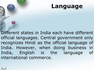 Language Different states in India each have different official languages. Central government only recognizes Hindi as the official language of India. However, when doing business in India, English is the language of international commerce.  