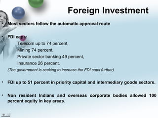 Foreign Investment  Most sectors follow the automatic approval route FDI caps: Telecom up to 74 percent,  Mining 74 percent,  Private sector banking 49 percent,  Insurance 26 percent.  (The government is seeking to increase the FDI caps further) FDI up to 51 percent in priority capital and intermediary goods sectors. Non resident Indians and overseas corporate bodies allowed 100 percent equity in key areas. 