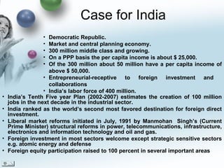 Case for India India’s Tenth Five year Plan (2002-2007) estimates the creation of 100 million jobs in the next decade in the industrial sector. India ranked as the world’s second most favored destination for foreign direct investment. Liberal market reforms initiated in July, 1991 by Manmohan  Singh’s (Current Prime Minister) structural reforms in power, telecommunications, infrastructure, electronics and information technology and oil and gas. Foreign investment in most sectors welcome except strategic sensitive sectors e.g. atomic energy and defense Foreign equity participation raised to 100 percent in several important areas Democratic Republic. Market and central planning economy. 300 million middle class and growing.  On a PPP basis the per capita income is about $ 25,000.  Of the 300 million about 50 million have a per capita income of above $ 50,000. Entrepreneurial-receptive to foreign investment and  collaborations India’s labor force of 400 million.  