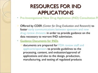 RESOURCES FOR INDRESOURCES FOR IND
APPLICATIONSAPPLICATIONS
• Pre-Investigational New Drug Application (IND) Consultation Pr
o Offered by CDER (Center for Drug Evaluation and Research) to
foster early communications between sponsors and new
drug review divisions in order to provide guidance on the
data necessary to warrant IND submission.
• Guidance Documents for INDs
o documents are prepared for FDA review staff and
applicants/sponsors to provide guidelines to the
processing, content, and evaluation/approval of
applications and also to the design, production,
manufacturing, and testing of regulated products
 