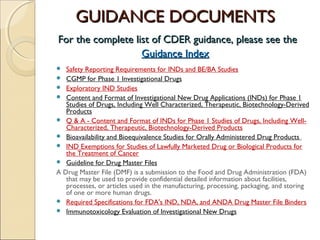 GUIDANCE DOCUMENTSGUIDANCE DOCUMENTS
For the complete list of CDER guidance, please see theFor the complete list of CDER guidance, please see the
Guidance IndexGuidance Index
 Safety Reporting Requirements for INDs and BE/BA Studies
 CGMP for Phase 1 Investigational Drugs
 Exploratory IND Studies
 Content and Format of Investigational New Drug Applications (INDs) for Phase 1
Studies of Drugs, Including Well Characterized, Therapeutic, Biotechnology-Derived
Products
 Q & A - Content and Format of INDs for Phase 1 Studies of Drugs, Including Well-
Characterized, Therapeutic, Biotechnology-Derived Products
 Bioavailability and Bioequivalence Studies for Orally Administered Drug Products
 IND Exemptions for Studies of Lawfully Marketed Drug or Biological Products for
the Treatment of Cancer
 Guideline for Drug Master Files
A Drug Master File (DMF) is a submission to the Food and Drug Administration (FDA)
that may be used to provide confidential detailed information about facilities,
processes, or articles used in the manufacturing, processing, packaging, and storing
of one or more human drugs.
 Required Specifications for FDA's IND, NDA, and ANDA Drug Master File Binders
 Immunotoxicology Evaluation of Investigational New Drugs
 