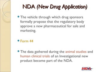 NDANDA (New Drug Application)(New Drug Application)
The vehicle through which drug sponsors
formally propose that the regulatory body
approve a new pharmaceutical for sale and
marketing.
Form 44
The data gathered during the animal studies and
human clinical trials of an Investigational new
product become part of the NDA.
 