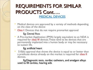 REQUIREMENTS FOR SIMILARREQUIREMENTS FOR SIMILAR
PRODUCTS Cont….PRODUCTS Cont….
MEDICAL DEVICES
 Medical devices are approved by a variety of methods depending
on the class of the device
 Class I: Devices that do not require premarket approval
Eg; Dental flossEg; Dental floss
 A Pre-market Application (PMA) largely equivalent to an NDA is
required for class III devices.These tend to be devices that are
permanently implanted into a human body or may be necessary
to sustain life.
Eg; artificial heartEg; artificial heart
 510(k) approval that shows the device is equal to or better than
a predicate device already on the market is required for class II
devices.
Eg;Eg;Diagnostic tests, cardiac catheters, and amalgam alloysDiagnostic tests, cardiac catheters, and amalgam alloys
used to fill cavities, hearing aidsused to fill cavities, hearing aids
 