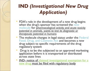 IND (Investigational New Drug
Application)
 FDA's role in the development of a new drug begins
when the drug's sponsor has screened the new
molecule for pharmacological activity and acute toxicity
potential in animals, wants to test its diagnostic or
therapeutic potential in humans
 The molecule changes in legal status under the Federal
Food, Drug, and Cosmetic Act and becomes a new
drug subject to specific requirements of the drug
regulatory system
 Drug is to be the subjected to an approved marketing
application before it is transported or distributed
across state lines
 IND- notice of claimed investigational exemption for a
new drug must be filed with regulatory body
 