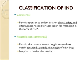 CLASSIFICATION OF INDCLASSIFICATION OF IND
 Commercial
o Permits sponsor to collect data on clinical safety and
effectiveness needed for application for marketing in
the form of NDA
 Research (non-commercial)
o Permits the sponsor to use drug in research to
obtain advanced scientific knowledge of new drug
o No plan to market the product
 